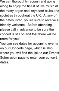 We can thoroughly recommend going along to enjoy the finest of live music at the many organ and keyboard clubs and societies throughout the UK.  At any of the dates listed, you’re sure to receive a friendly welcome.  Before attending, please call in advance to be sure the concert is still on and that there will be room for you! You can see dates for upcoming events on our Concerts page, which is also where you will find the link to our Events Submission page to enter your concert dates.