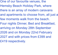 One of our favourite venues, the Hemsby Beach Holiday Park, where there is an array of modern caravans and apartments to choose from, all just a few moments walk from the beach. Four nights Dinner, Bed and Breakfast, arriving on Monday 28th September 2026 and on Monday 22nd February 2027 and with prices from £399 and £419 respectively.